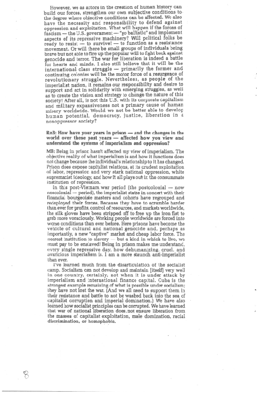 oweves, ws a tort n the cru of human itory can
bull our foros, stoagtien oar owm subjective conditions to
diulags ls slocne conten eam bo aoeted We azo
ave the aecossity and ronponsiblity to defend against
Spressen and srplltaton, Wet wil happen Uh fore of
eis he US goveramen,— “go baltic and implement
fnpects of its repetasive machinery? Wl politcal folks be
end to tose, = rureved — to function tes resisance
tmovemeat, Or will hare be sll goups of individuals aeing
Bravest aaa ote ype pope we ang opt
fgengclde and terror. ‘The war for iseatin isindend battle
fEPhonte anc mundo, Talon sill llove the wll be the
‘ulereetional clas struggle primarily the former and
Coutinuing coions wll Whe metor foro of reRurgence of
fovolutionary straggle, Nevertholoss, as people of the
Iinperalist nation, somaine our rsporsbilty and desire to
Support and acti soliarty with emerging sugges, as ll
‘is o caoat th visina ard strtgy fo chenge the nature of this
feces feral ir aot he 8 wh corte capil
te miltary expansiveness ot primary cause of harman
Gltory worldwide: Would ws not bo batter able te develor
Runca potential, democmey, justice, liberstion in &
horopprasor aie?

 

 

 

 

 

 

 

 

 

 

RnB: How have your years in prison — and the changes in the
world over these past years — alfected how you view and
Aanderstand the sysems of imperialism and oppression?
MB: Being in prisor hast affected my view of impecalism. The
obective realy af what inperallem is and how it functions does
‘nochange becauce ho individual's latonshipto it kas changed.
Prison does expose capiulist relations, at ts crudest sxploiation
of labor, repressor and very stark naicnal oppression, white
‘supremaclet cology, and how ial plays out the consummate
fgututen of topression.

ia ths

 

   

‘Viewnam war period (the postcoloxial — now
reocolonial — period), the imperialist status im concert with theft
Financia: bougeoise masters and cohorts have regrouped and
recaplased thate ereaaBacavan thay hun to tceambla hare
than ever for profits contol of resource, and market worldwide,
the elk gloves have bees stepped off to free up the ion fist to
rab more voraciouly: Working poople werldwige ao fore into
‘worse conditions than ovr beore, Here risons have bocome the
Voatele of culturel ang nationel genociae and, perhaps s
importantly, anew ‘captive” marks and cheep labcr force. The
osteo inatittion fo slavery bul a kied In which to le, we
‘must pay to be ensaved! Being in prison makes me undestane,
‘ovary single repressive day. how dehumanizing, cruel, and
ayariioas imperaom ban @ more staunch animist
thin eve.

‘ve loaned much fom the disarticulaioa of the secialist
‘amp. Socialism can not develop and maintain [itsal} very well
{mane country, certaaly, not sthon It fo under attack by
Imperialism and ‘nterastional finance capital. Cuba fe tho
singe exarapia rating of wht ie possible andar softs:
they Bove not lost the wa, (Aad we al seed to suppor tem fa
thas resistance and battle to not be wasted beck Into the sea cf
‘apitalit corruption end imperial domination.) We have als
learned now soctalistpriccipes can becorupted. We have earned
hat war of national Hbwation dose, not ensue liberation from
the aes 0” captalist explain, male dominion, ici
‘lecimination, of homophl

 

 

   

  
